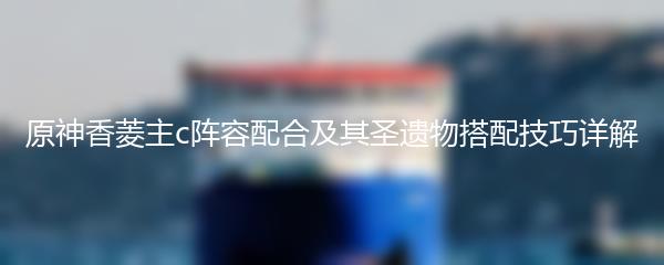 原神香菱主c阵容配合及其圣遗物搭配技巧详解