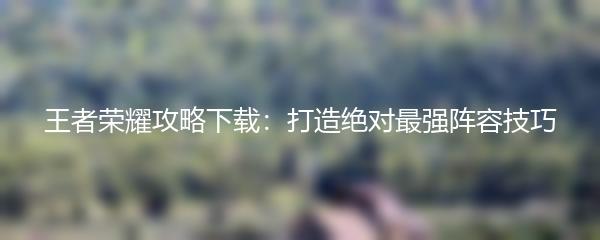 王者荣耀攻略下载：打造绝对最强阵容技巧