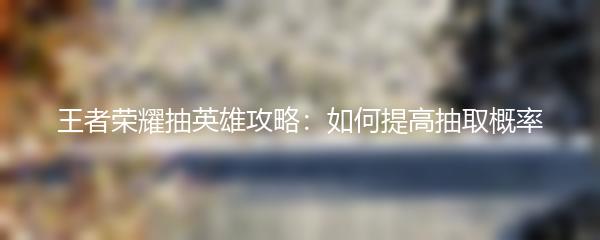 王者荣耀抽英雄攻略：如何提高抽取概率