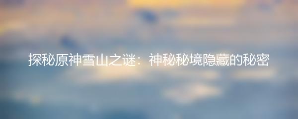 探秘原神雪山之谜：神秘秘境隐藏的秘密