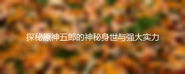 探秘原神五郎的神秘身世与强大实力