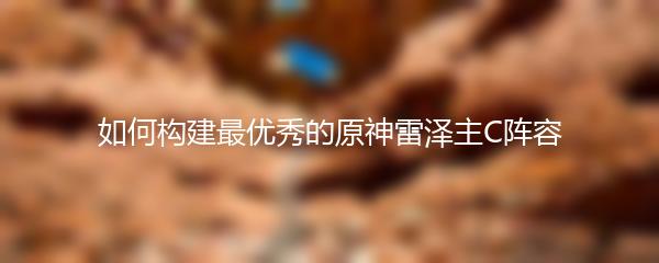 如何构建最优秀的原神雷泽主C阵容