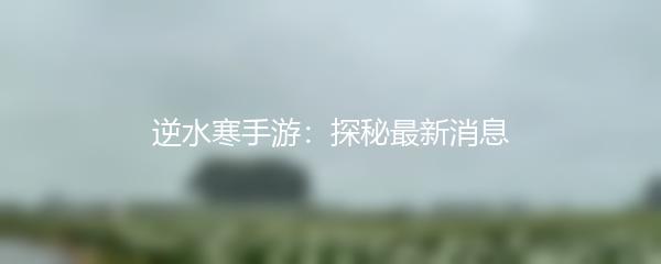 逆水寒手游：探秘最新消息