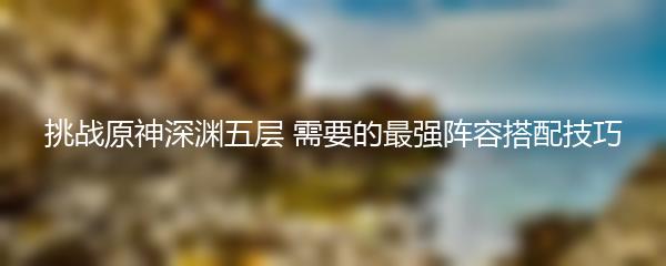 挑战原神深渊五层 需要的最强阵容搭配技巧