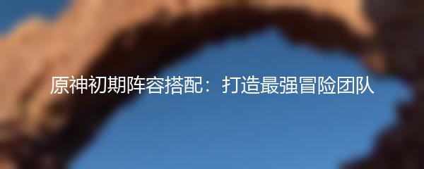 原神初期阵容搭配：打造最强冒险团队