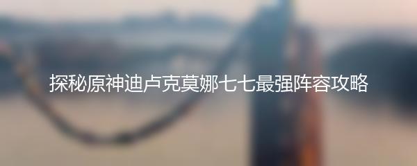 探秘原神迪卢克莫娜七七最强阵容攻略