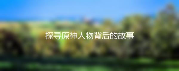 探寻原神人物背后的故事