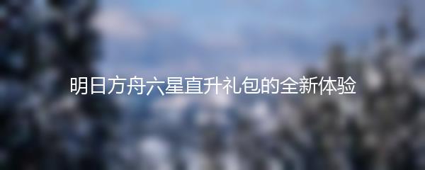 明日方舟六星直升礼包的全新体验