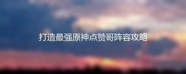 打造最强原神点赞哥阵容攻略
