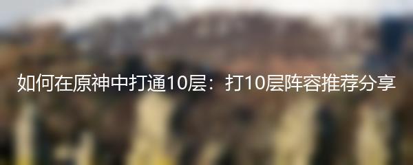 如何在原神中打通10层：打10层阵容推荐分享