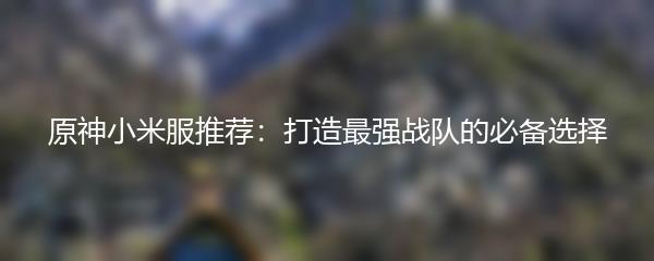 原神小米服推荐：打造最强战队的必备选择