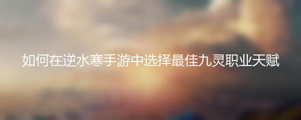 如何在逆水寒手游中选择最佳九灵职业天赋