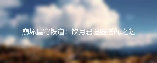 崩坏星穹铁道：饮月君遗器搭配之谜