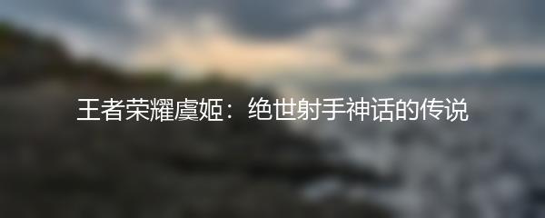 王者荣耀虞姬：绝世射手神话的传说