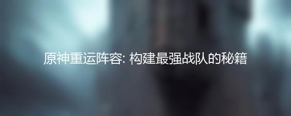 原神重运阵容: 构建最强战队的秘籍