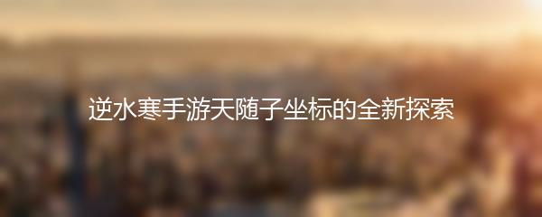 逆水寒手游天随子坐标的全新探索