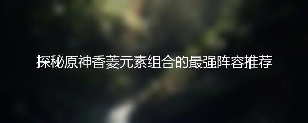 探秘原神香菱元素组合的最强阵容推荐