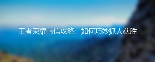 王者荣耀韩信攻略：如何巧妙抓人获胜