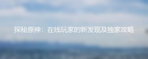 探秘原神：在线玩家的新发现及独家攻略