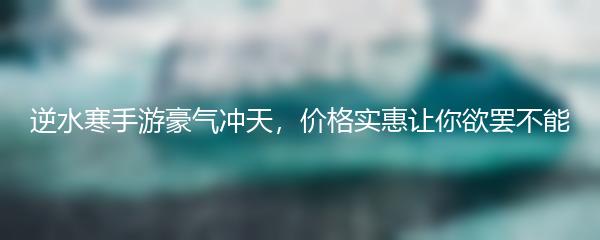 逆水寒手游豪气冲天，价格实惠让你欲罢不能