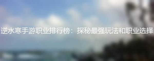 逆水寒手游职业排行榜：探秘最强玩法和职业选择