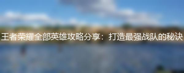 王者荣耀全部英雄攻略分享：打造最强战队的秘诀