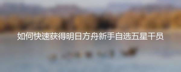 如何快速获得明日方舟新手自选五星干员