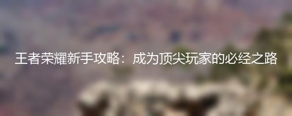 王者荣耀新手攻略：成为顶尖玩家的必经之路