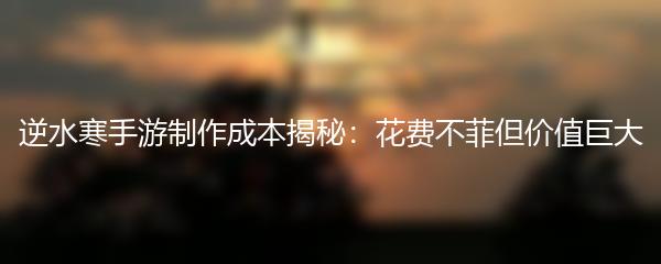 逆水寒手游制作成本揭秘：花费不菲但价值巨大