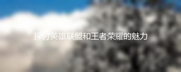 探讨英雄联盟和王者荣耀的魅力