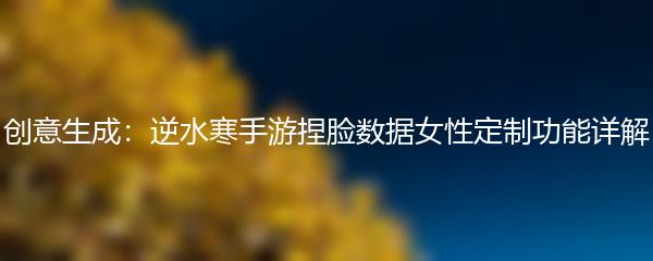 创意生成：逆水寒手游捏脸数据女性定制功能详解