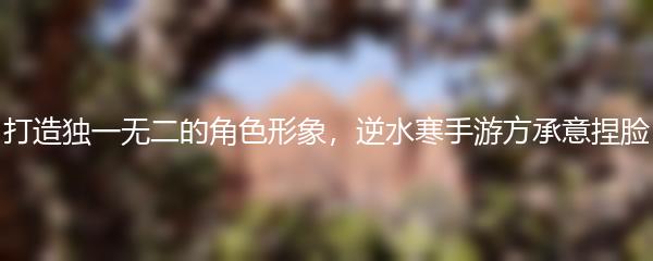 打造独一无二的角色形象，逆水寒手游方承意捏脸