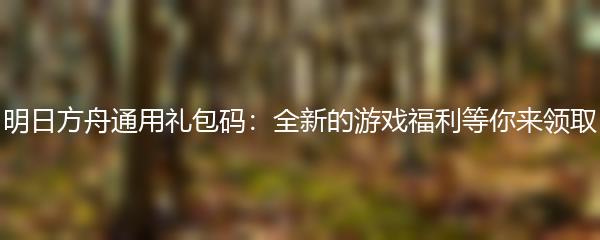 明日方舟通用礼包码：全新的游戏福利等你来领取