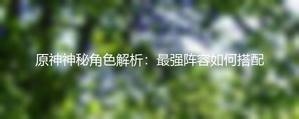 原神神秘角色解析：最强阵容如何搭配