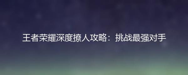 王者荣耀深度撩人攻略：挑战最强对手