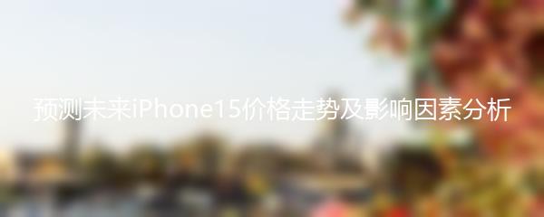预测未来iPhone15价格走势及影响因素分析