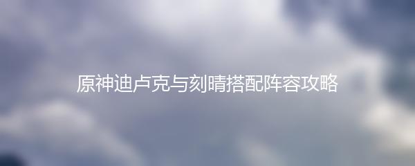 原神迪卢克与刻晴搭配阵容攻略