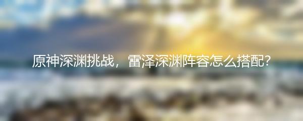 原神深渊挑战，雷泽深渊阵容怎么搭配？