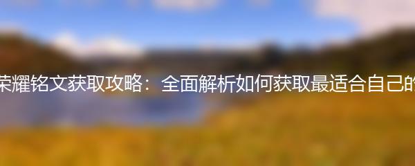 王者荣耀铭文获取攻略：全面解析如何获取最适合自己的铭文