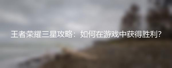 王者荣耀三星攻略：如何在游戏中获得胜利？