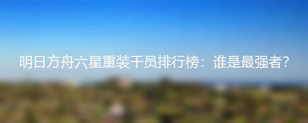 明日方舟六星重装干员排行榜：谁是最强者？