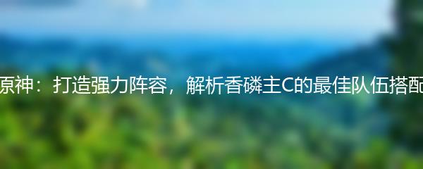 原神：打造强力阵容，解析香磷主C的最佳队伍搭配