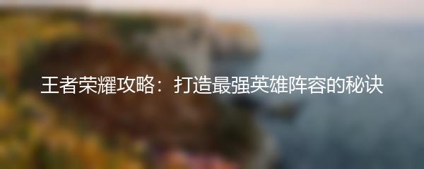 王者荣耀攻略：打造最强英雄阵容的秘诀