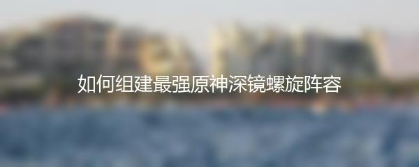 如何组建最强原神深镜螺旋阵容