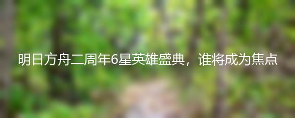 明日方舟二周年6星英雄盛典，谁将成为焦点