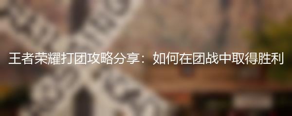 王者荣耀打团攻略分享：如何在团战中取得胜利