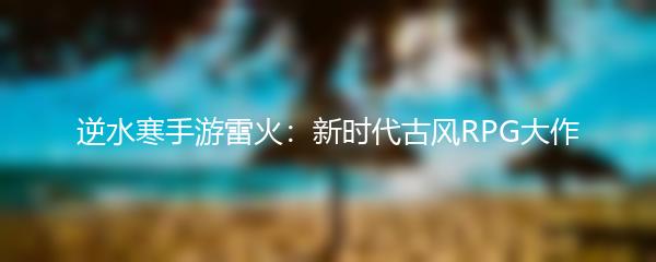 逆水寒手游雷火：新时代古风RPG大作
