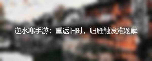 逆水寒手游：重返旧时，归雁触发难题解