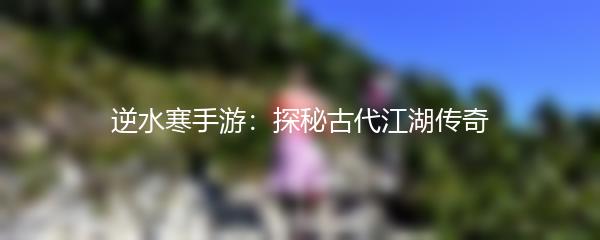 逆水寒手游：探秘古代江湖传奇