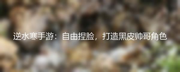 逆水寒手游：自由捏脸，打造黑皮帅哥角色